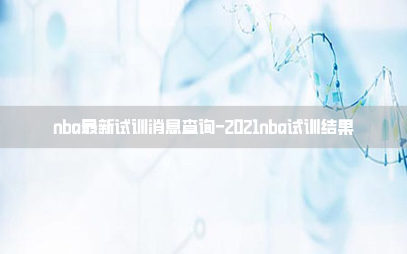 nba最新試訓(xùn)消息查詢-2021nba試訓(xùn)結(jié)果