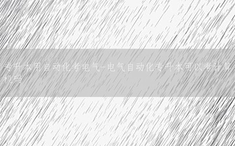 專升本用自動(dòng)化考電氣-電氣自動(dòng)化專升本可以考計(jì)算機(jī)嗎
