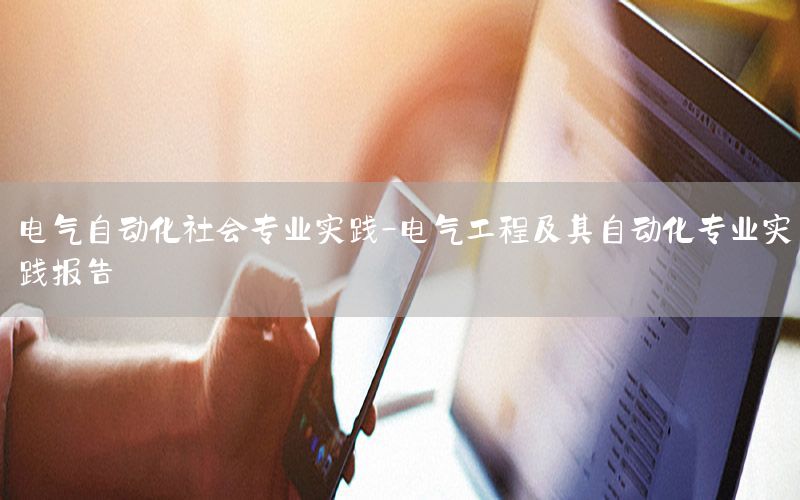 電氣自動(dòng)化社會(huì)專業(yè)實(shí)踐-電氣工程及其自動(dòng)化專業(yè)實(shí)踐報(bào)告