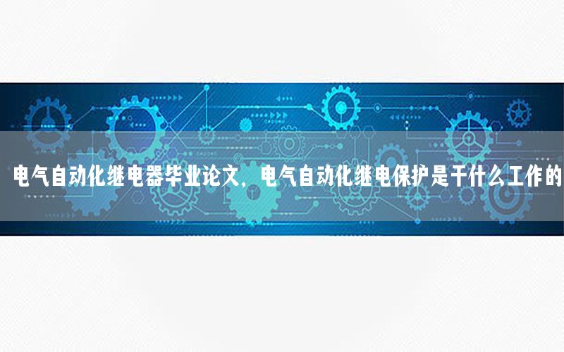 電氣自動化繼電器畢業(yè)論文，電氣自動化繼電保護(hù)是干什么工作的