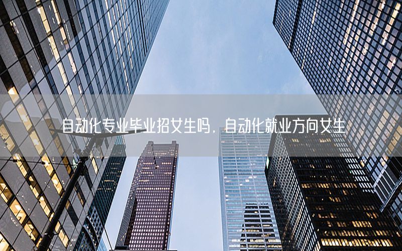 自動化專業(yè)畢業(yè)招女生嗎，自動化就業(yè)方向女生