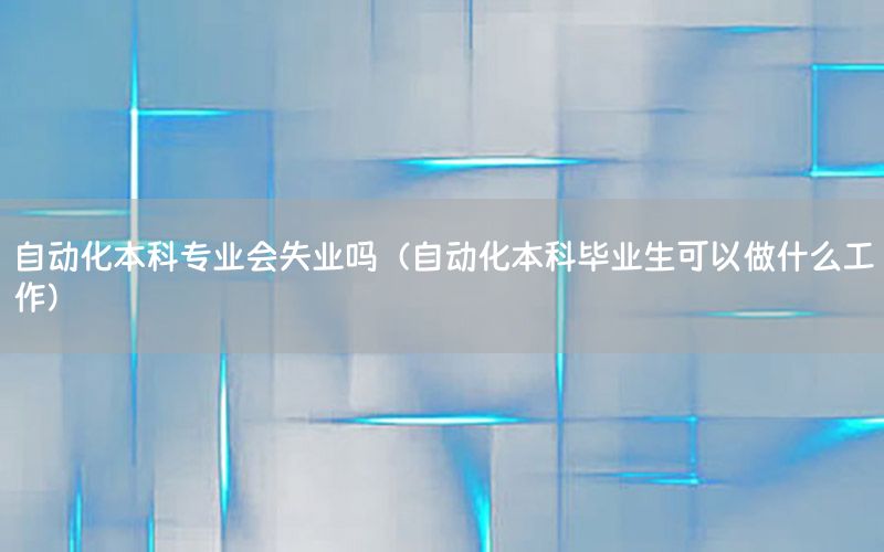 自動化本科專業(yè)會失業(yè)嗎（自動化本科畢業(yè)生可以做什么工作）