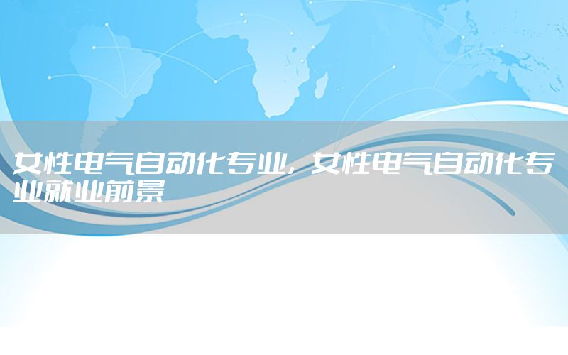 女性電氣自動化專業(yè)，女性電氣自動化專業(yè)就業(yè)前景
