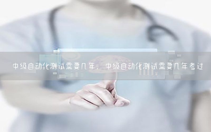 中級自動化測試需要幾年，中級自動化測試需要幾年考過