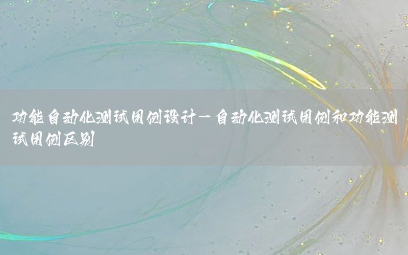 功能自動(dòng)化測(cè)試用例設(shè)計(jì)-自動(dòng)化測(cè)試用例和功能測(cè)試用例區(qū)別